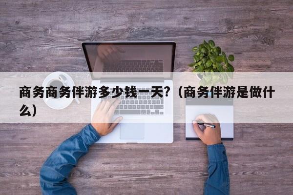 重庆商务商务伴游多少钱一天?（商务伴游是做什么）