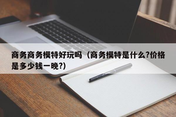 商务商务模特好玩吗(商务模特是什么?价格是多少钱一晚?)