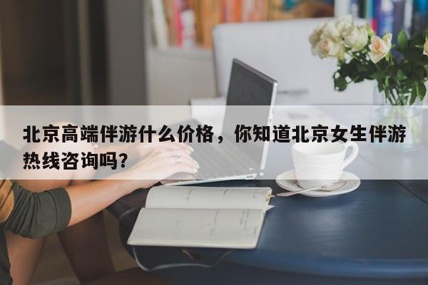 唐山北京高端伴游什么价格，你知道北京女生伴游热线咨询吗？