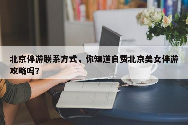 北京伴游联系方式,你知道自费北京美女伴游攻略吗?