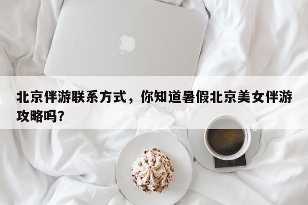 北京伴游联系方式,你知道暑假北京美女伴游攻略吗?