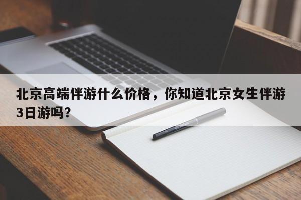 北京高端伴游什么价格,你知道北京女生伴游3日游吗?