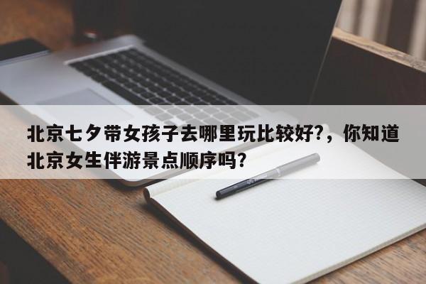 唐山北京七夕带女孩子去哪里玩比较好?，你知道北京女生伴游景点顺序吗？