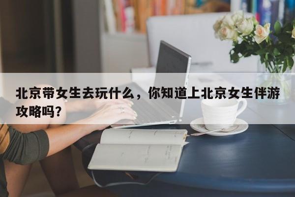 重庆北京带女生去玩什么，你知道上北京女生伴游攻略吗？