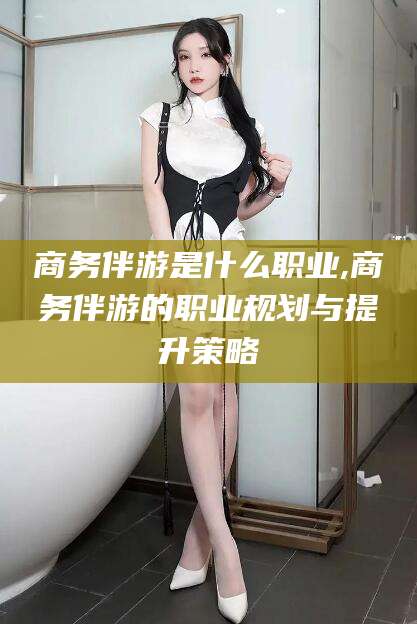 商务伴游是什么职业,商务伴游的职业规划与提升策略