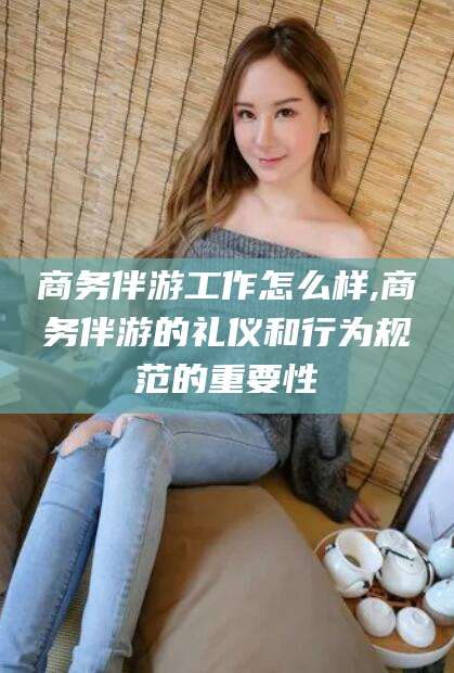 商务伴游工作怎么样,商务伴游的礼仪和行为规范的重要性
