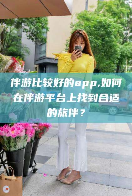 伴游比较好的app,如何在伴游平台上找到合适的旅伴？