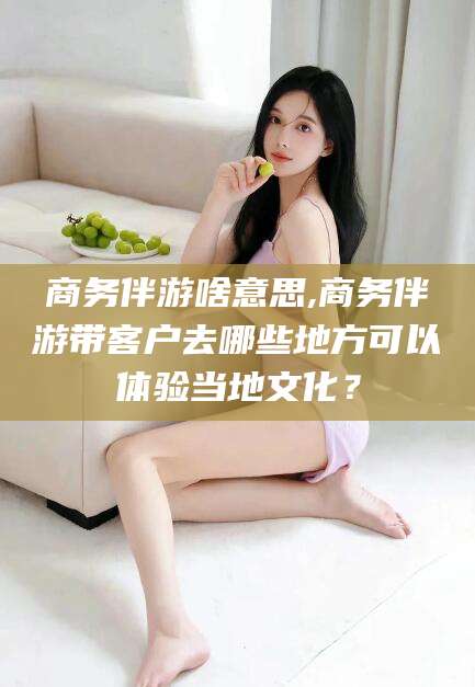 商务伴游啥意思,商务伴游带客户去哪些地方可以体验当地文化？