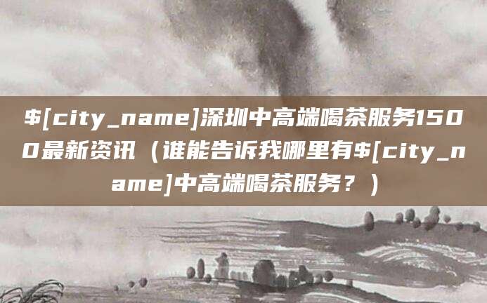 深圳中高端喝茶服务1500最新资讯(谁能告诉我哪里有中高端喝茶服务?)