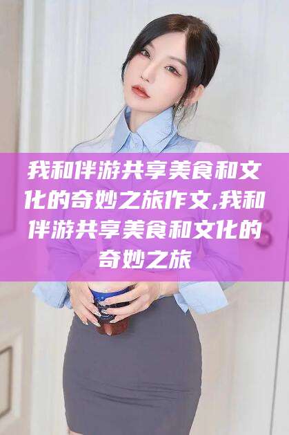 我和伴游共享美食和文化的奇妙之旅作文,我和伴游共享美食和文化的奇妙之旅