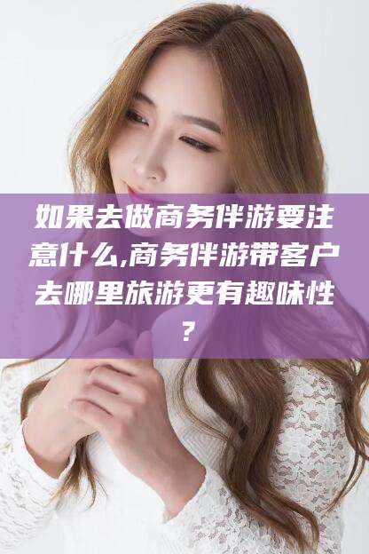 如果去做商务伴游要注意什么,商务伴游带客户去哪里旅游更有趣味性？
