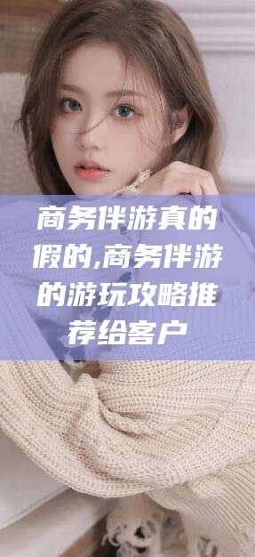 商务伴游真的假的,商务伴游的游玩攻略推荐给客户