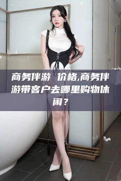 商务伴游 价格,商务伴游带客户去哪里购物休闲？