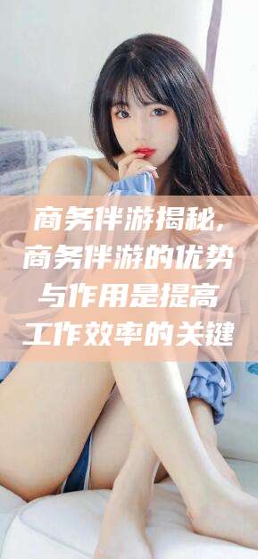 商务伴游揭秘,商务伴游的优势与作用是提高工作效率的关键